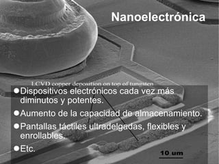 Nanoelectrónica Dispositivos electrónicos cada vez más diminutos y potentes. Aumento de la capacidad de almacenamiento. Pantallas táctiles ultradelgadas, flexibles y enrollables. Etc. 