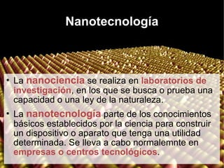 Nanotecnología La  nanociencia  se realiza en  laboratorios de investigación , en los que se busca o prueba una capacidad o una ley de la naturaleza. La  nanotecnología  parte de los conocimientos básicos establecidos por la ciencia para construir un dispositivo o aparato que tenga una utilidad determinada. Se lleva a cabo normalemnte en  empresas o centros tecnológicos . 