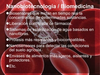 Nanobiotecnología / Biomedicina Biosensores que midan en tiempo real la concentración de determinadas sustancias. Liberación controlada de fármacos. Sistemas de esterilización de agua basados en nanofibras. Prótesis más resistentes y biocompatibles. Nanosensores para detectar las condiciones del suelo agrícola. Envases de alimentos más ligeros, aislantes y protectores. Etc. 