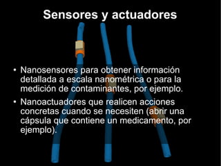 Nanosensores para obtener información detallada a escala nanométrica o para la medición de contaminantes, por ejemplo. Nanoactuadores que realicen acciones concretas cuando se necesiten (abrir una cápsula que contiene un medicamento, por ejemplo). Sensores y actuadores 