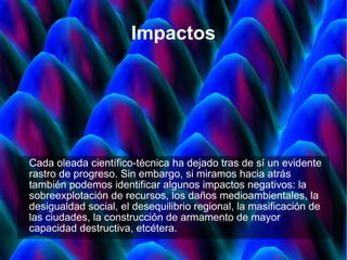 Impactos Cada oleada científico-técnica ha dejado tras de sí un evidente rastro de progreso. Sin embargo, si miramos hacia atrás también podemos identificar algunos impactos negativos: la sobreexplotación de recursos, los daños medioambientales, la desigualdad social, el desequilibrio regional, la masificación de las ciudades, la construcción de armamento de mayor capacidad destructiva, etcétera. 