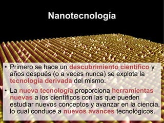 Nanotecnología Primero se hace un  descubrimiento científico  y años después (o a veces nunca) se explota la  tecnología derivada  del mismo. La  nueva tecnología  proporciona  herramientas nuevas  a los científicos con las que pueden estudiar nuevos conceptos y avanzar en la ciencia, lo cual conduce a  nuevos avances  tecnológicos. 