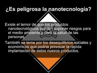 ¿Es peligrosa la nanotecnología? Existe el temor de que los productos nanotecnológicos puedan suponer riesgos para el medio ambiente y para la salud de las personas. También se teme por los desequilibrios sociales y económicos que podría provocar la rápida implantación de estos nuevos productos. 
