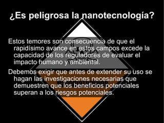 ¿Es peligrosa la nanotecnología? Estos temores son consecuencia de que el rapidísimo avance en estos campos excede la capacidad de los reguladores de evaluar el impacto humano y ambiental. Debemos exigir que antes de extender su uso se hagan las investigaciones necesarias que demuestren que los beneficios potenciales superan a los riesgos potenciales. 