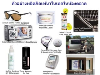 ตัวอย่างผลิตภัณฑ์นาโนเทคในท้องตลาด



Ambush Smith's Techlite Sunglasses
                                              Plenitude Revitalift
                                              Antiwrinkle Cream                             Babolat’s VS Nanotube
                                                                                            Power Racket
                                                                        Wilson’s Double
                                                                        Core Tennis Balls



Kodak’s EasyShare LS633 Zoom Digital Camera



                                                Muraman’s Exim nano clubs
                                                & Nanodynamics’ golf balls                     GMC Safari




    NuCelle SunSense Cerax Nanowax,                Nanosphere’s                             NTera’s NanoChromicsTM
    SPF 30 Sunscreen     Ski Wax                   VerigeneTM ID Platform                   Smart Windows
 