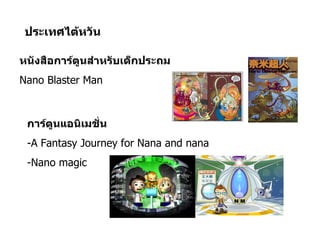ประเทศไต้หวัน

หนังสือการ์ตูนสำาหรับเด็กประถม
Nano Blaster Man



 การ์ตูนแอนิเมชัน
                ่
 -A Fantasy Journey for Nana and nana
 -Nano magic
 
