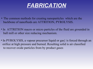 FABRICATION   The common methods for creating nanoparticles  which are the backbone of nanofluids are ATTRITION, PYROLYSIS. In  ATTRITION macro or micro particles of the fluid are grounded in   ball mill or other size reducing mechanism. In PYROLYSIS, a vapour precursor liquid or gas} is forced through an   orifice at high pressure and burned. Resulting solid is air classified   to recover oxide particles from by product gases 