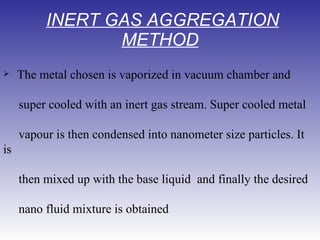   INERT GAS AGGREGATION METHOD    The metal chosen is vaporized in vacuum chamber and    super cooled with an inert gas stream. Super cooled metal vapour is then condensed into nanometer size particles. It is then mixed up with the base liquid  and finally the desired nano fluid mixture is obtained  