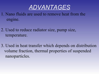 ADVANTAGES 1. Nano fluids are used to remove heat from the  engine. 2. Used to reduce radiator size, pump size,  temperature. 3. Used in heat transfer which depends on distribution  volume fraction, thermal properties of suspended  nanoparticles. 