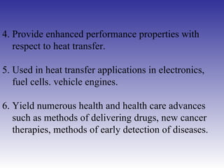 4. Provide enhanced performance properties with respect to heat transfer. 5. Used in heat transfer applications in electronics,  fuel cells. vehicle engines. 6. Yield numerous health and health care advances  such as methods of delivering drugs, new cancer therapies, methods of early detection of diseases. 