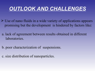 OUTLOOK AND CHALLENGES Use of nano fluids in a wide variety of applications appears promising but the development  is hindered by factors like:  a. lack of agreement between results obtained in different  laboratories. b. poor characterization of  suspensions. c. size distribution of nanoparticles. 