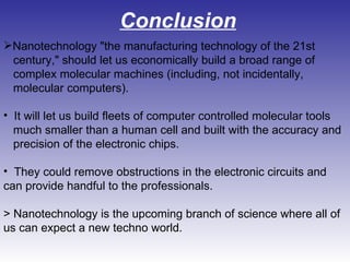 Conclusion Nanotechnology "the manufacturing technology of the 21st  century," should let us economically build a broad range of  complex molecular machines (including, not incidentally, molecular computers). It will let us build fleets of computer controlled molecular tools  much smaller than a human cell and built with the accuracy and  precision of the electronic chips.  They could remove obstructions in the electronic circuits and can provide handful to the professionals. > Nanotechnology is the upcoming branch of science where all of us can expect a new techno world.  