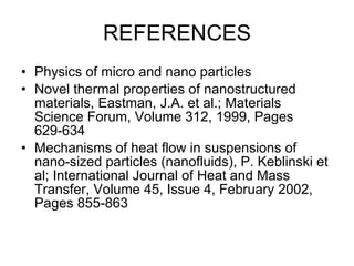 REFERENCES Physics of micro and nano particles Novel thermal properties of nanostructured materials, Eastman, J.A. et al.; Materials Science Forum, Volume 312, 1999, Pages 629-634  Mechanisms of heat flow in suspensions of nano-sized particles (nanofluids), P. Keblinski et al; International Journal of Heat and Mass Transfer, Volume 45, Issue 4, February 2002, Pages 855-863  