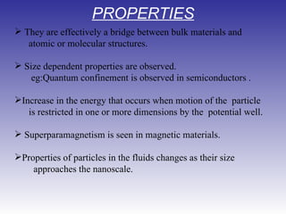 PROPERTIES They are effectively a bridge between bulk materials and   atomic or molecular structures. Size dependent properties are observed.        eg:Quantum confinement is observed in semiconductors . Increase in the energy that occurs when motion of the  particle  is restricted in one or more dimensions by the  potential well.             Superparamagnetism is seen in magnetic materials.          Properties of particles in the fluids changes as their size   approaches the nanoscale. 