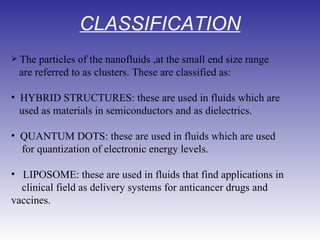 CLASSIFICATION   The particles of the nanofluids ,at the small end size range   are referred to as clusters. These are classified as:                             HYBRID STRUCTURES: these are used in fluids which are  used as materials in semiconductors and as dielectrics.    QUANTUM DOTS: these are used in fluids which are used  for quantization of electronic energy levels.    LIPOSOME: these are used in fluids that find applications in clinical field as delivery systems for anticancer drugs and vaccines. 