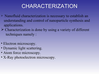 CHARACTERIZATION     Nanofluid characterization is necessary to establish an   understanding and control of nanoparticle synthesis and   applications. Characterization is done by using a variety of different   techniques namely : Electron microscopy. Dynamic light scattering. Atom force microscopy. X-Ray photoelectron microscopy. 