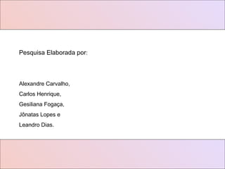 Pesquisa Elaborada por : Alexandre Carvalho, Carlos Henrique,  Gesiliana Fogaça, Jônatas Lopes e  Leandro Dias. 