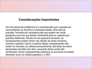 Um dos possíveis problemas é a nanopoluição que é gerada por nanomateriais ou durante a confecção destes. Este tipo de poluição, formada por nanopartículas que podem ser muito perigosas uma vez que flutuem facilmente pelo ar viajando por grandes distâncias. Devido ao seu pequeno tamanho, os nanopoluentes podem entrar nas células de seres humanos, animais e plantas. Como a maioria destes nanopoluentes não existe na natureza, as células provavelmente não terão os meios apropriados de lidar com eles, causando danos ainda não conhecidos. Estes nanopoluentes poderiam se acumular na cadeia alimentar como os metais pesados e o DDT.  Considerações Importantes 