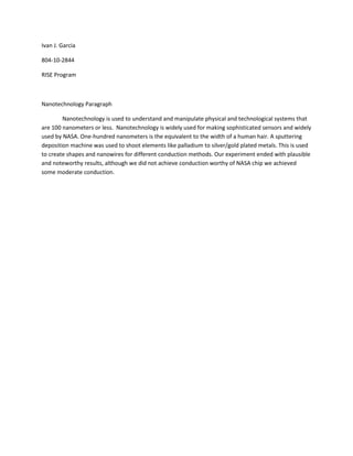 Ivan J. Garcia<br />804-10-2844<br />RISE Program<br />Nanotechnology Paragraph<br />Nanotechnology is used to understand and manipulate physical and technological systems that are 100 nanometers or less.  Nanotechnology is widely used for making sophisticated sensors and widely used by NASA. One-hundred nanometers is the equivalent to the width of a human hair. A sputtering deposition machine was used to shoot elements like palladium to silver/gold plated metals. This is used to create shapes and nanowires for different conduction methods. Our experiment ended with plausible and noteworthy results, although we did not achieve conduction worthy of NASA chip we achieved some moderate conduction.<br />