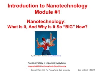 Introduction to Nanotechnology Module #1 Nanotechnology:   What Is It, And Why Is It So “BIG” Now? © patton brothers illustration ( www.pattonbros.com ) Copyright April 2009 The Pennsylvania State University Last Updated: 1/6/2011 Copyright 2009 The Pennsylvania State University Nanotechnology is Impacting Everything   