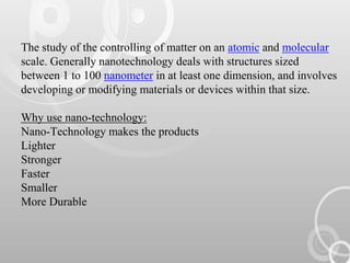 The study of the controlling of matter on an atomic and molecular
scale. Generally nanotechnology deals with structures sized
between 1 to 100 nanometer in at least one dimension, and involves
developing or modifying materials or devices within that size.
Why use nano-technology:
Nano-Technology makes the products
Lighter
Stronger
Faster
Smaller
More Durable