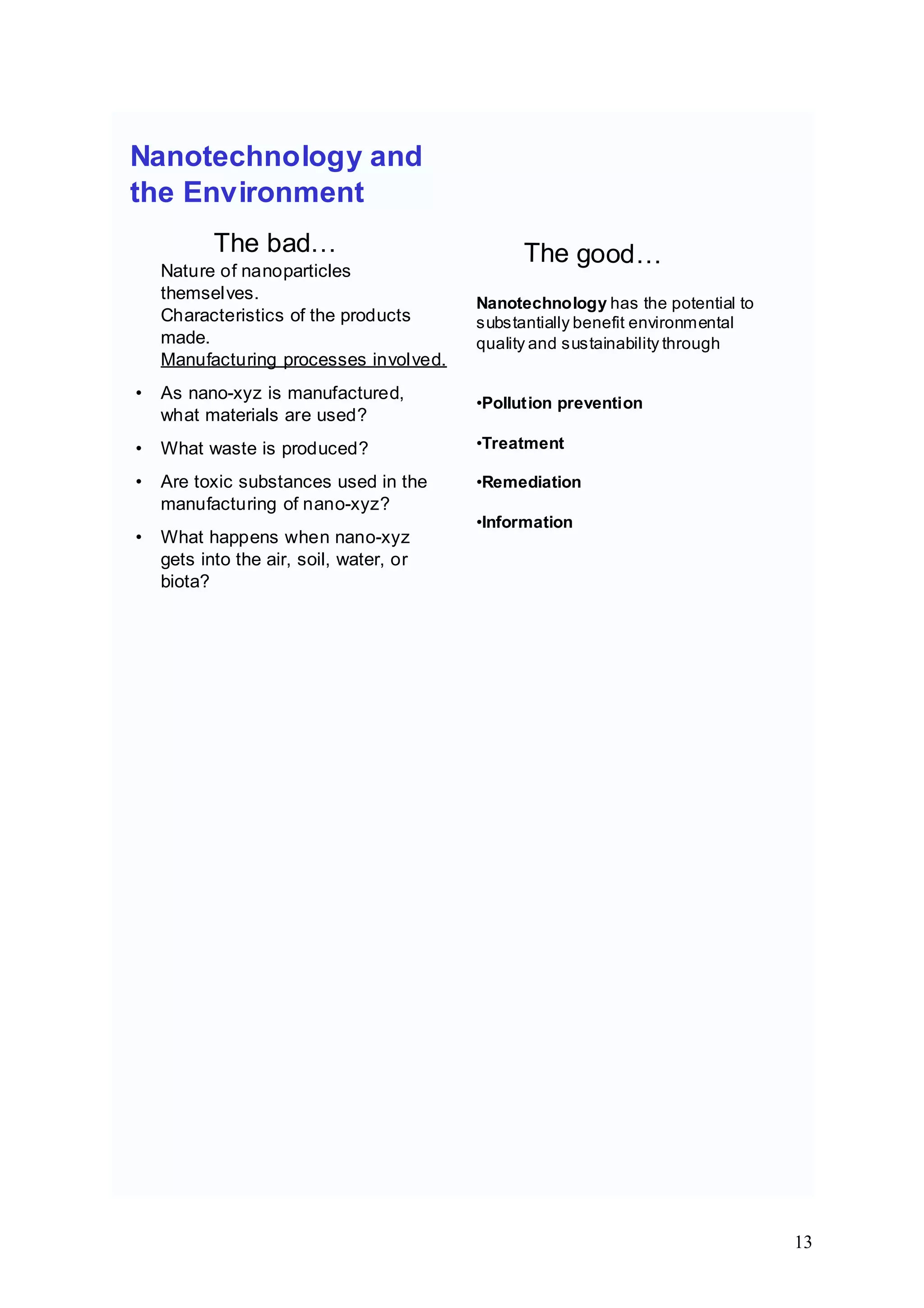 Nanotechnology and
the Environment
Nature of nanoparticles
themselves.
The bad…
• As nano-xyz is manufactured,
what materials are used?
Characteristics of the products
made.
Manufacturing processes involved.
• What waste is produced?
• Are toxic substances used in the
manufacturing of nano-xyz?
• What happens when nano-xyz
gets into the air, soil, water, or
biota?
The good…
Nanotechnology has the potential to
substantially benefit environmental
quality and sustainability through
•Pollution prevention
•Treatment
•Remediation
•Information
13
 