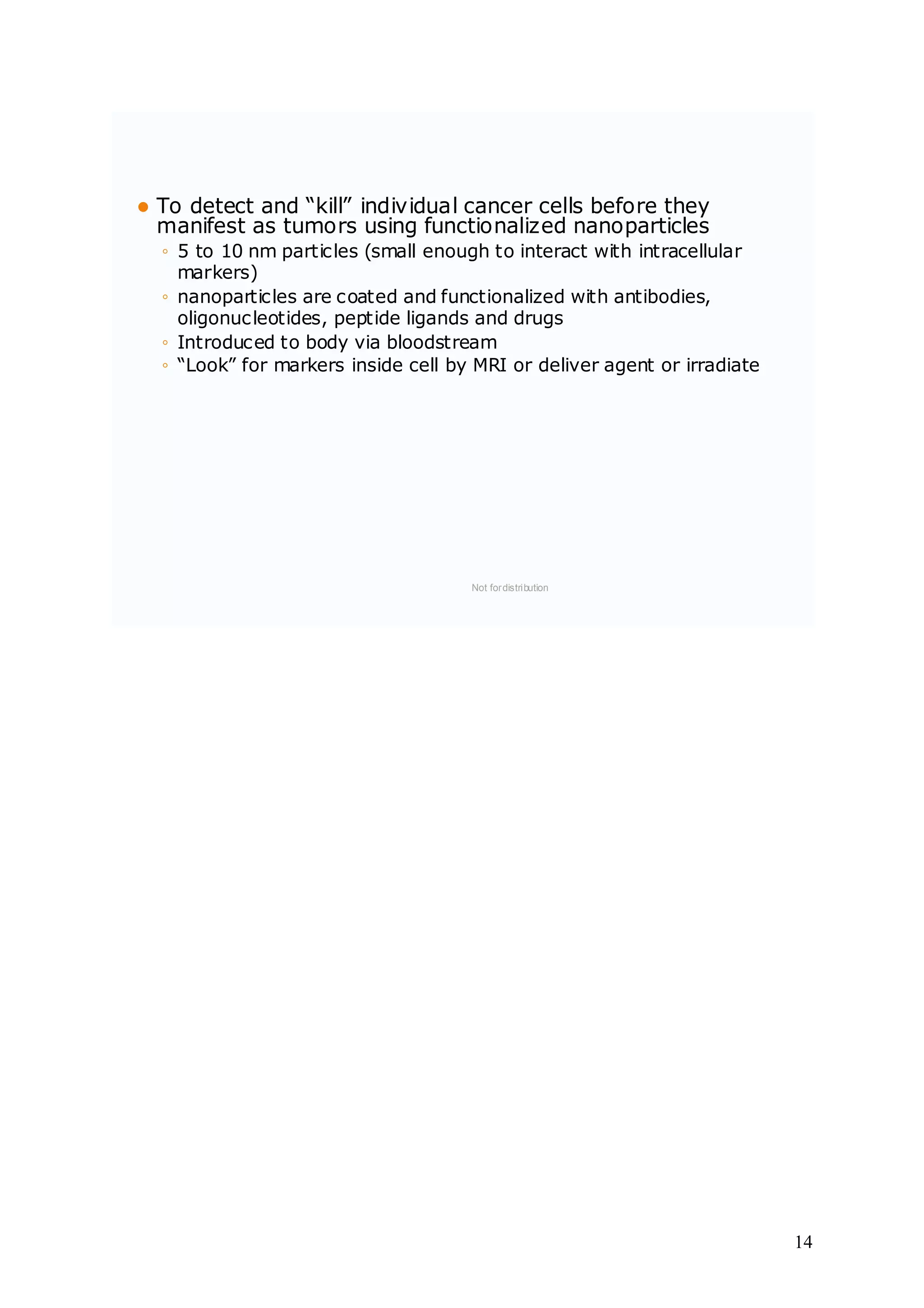  To detect and “kill” individual cancer cells before they
manifest as tumors using functionalized nanoparticles
◦ 5 to 10 nm particles (small enough to interact with intracellular
markers)
◦ nanoparticles are coated and functionalized with antibodies,
oligonucleotides, peptide ligands and drugs
◦ Introduced to body via bloodstream
◦ “Look” for markers inside cell by MRI or deliver agent or irradiate
Not fordistribution
14
 