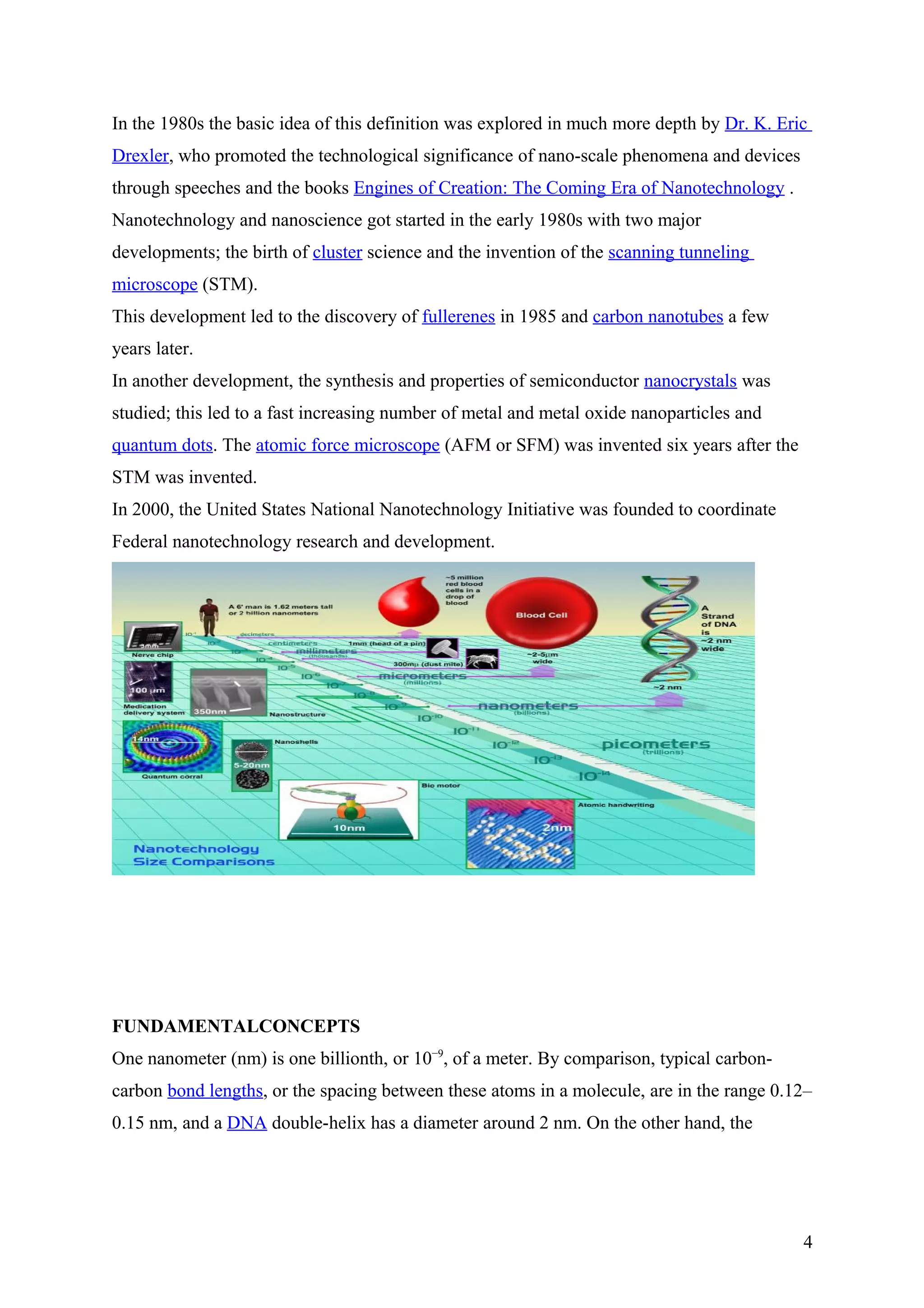 In the 1980s the basic idea of this definition was explored in much more depth by Dr. K. Eric
Drexler, who promoted the technological significance of nano-scale phenomena and devices
through speeches and the books Engines of Creation: The Coming Era of Nanotechnology .
Nanotechnology and nanoscience got started in the early 1980s with two major
developments; the birth of cluster science and the invention of the scanning tunneling
microscope (STM).
This development led to the discovery of fullerenes in 1985 and carbon nanotubes a few
years later.
In another development, the synthesis and properties of semiconductor nanocrystals was
studied; this led to a fast increasing number of metal and metal oxide nanoparticles and
quantum dots. The atomic force microscope (AFM or SFM) was invented six years after the
STM was invented.
In 2000, the United States National Nanotechnology Initiative was founded to coordinate
Federal nanotechnology research and development.
FUNDAMENTALCONCEPTS
One nanometer (nm) is one billionth, or 10−9
, of a meter. By comparison, typical carbon-
carbon bond lengths, or the spacing between these atoms in a molecule, are in the range 0.12–
0.15 nm, and a DNA double-helix has a diameter around 2 nm. On the other hand, the
4
 