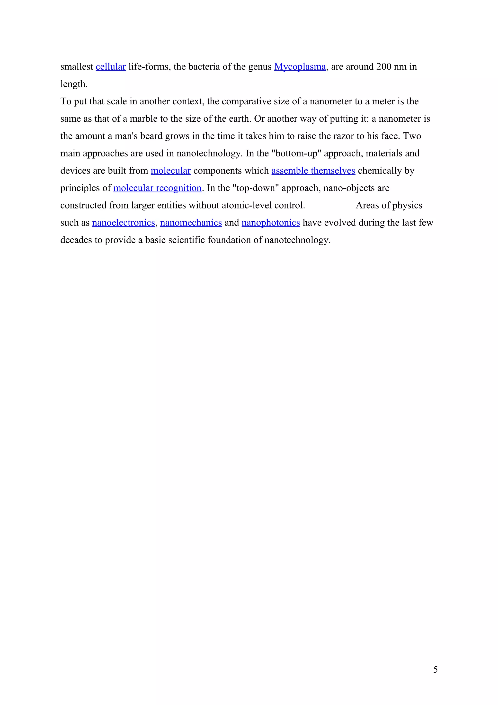 smallest cellular life-forms, the bacteria of the genus Mycoplasma, are around 200 nm in
length.
To put that scale in another context, the comparative size of a nanometer to a meter is the
same as that of a marble to the size of the earth. Or another way of putting it: a nanometer is
the amount a man's beard grows in the time it takes him to raise the razor to his face. Two
main approaches are used in nanotechnology. In the "bottom-up" approach, materials and
devices are built from molecular components which assemble themselves chemically by
principles of molecular recognition. In the "top-down" approach, nano-objects are
constructed from larger entities without atomic-level control. Areas of physics
such as nanoelectronics, nanomechanics and nanophotonics have evolved during the last few
decades to provide a basic scientific foundation of nanotechnology.
Fundamental
Understanding
Characterization and
Experimentation Modeling and
Simulation
Synthesis and
Integration
Nano to Macro
Inorganic and Organic
Optical with Mechanical
with Electrical with
Magnetic with …
5
 