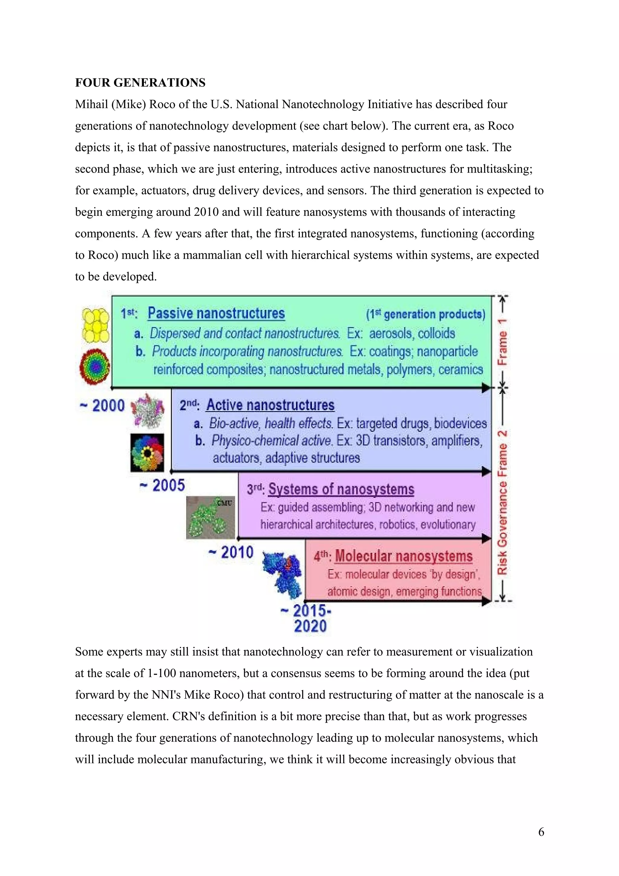 FOUR GENERATIONS
Mihail (Mike) Roco of the U.S. National Nanotechnology Initiative has described four
generations of nanotechnology development (see chart below). The current era, as Roco
depicts it, is that of passive nanostructures, materials designed to perform one task. The
second phase, which we are just entering, introduces active nanostructures for multitasking;
for example, actuators, drug delivery devices, and sensors. The third generation is expected to
begin emerging around 2010 and will feature nanosystems with thousands of interacting
components. A few years after that, the first integrated nanosystems, functioning (according
to Roco) much like a mammalian cell with hierarchical systems within systems, are expected
to be developed.
Some experts may still insist that nanotechnology can refer to measurement or visualization
at the scale of 1-100 nanometers, but a consensus seems to be forming around the idea (put
forward by the NNI's Mike Roco) that control and restructuring of matter at the nanoscale is a
necessary element. CRN's definition is a bit more precise than that, but as work progresses
through the four generations of nanotechnology leading up to molecular nanosystems, which
will include molecular manufacturing, we think it will become increasingly obvious that
6
 