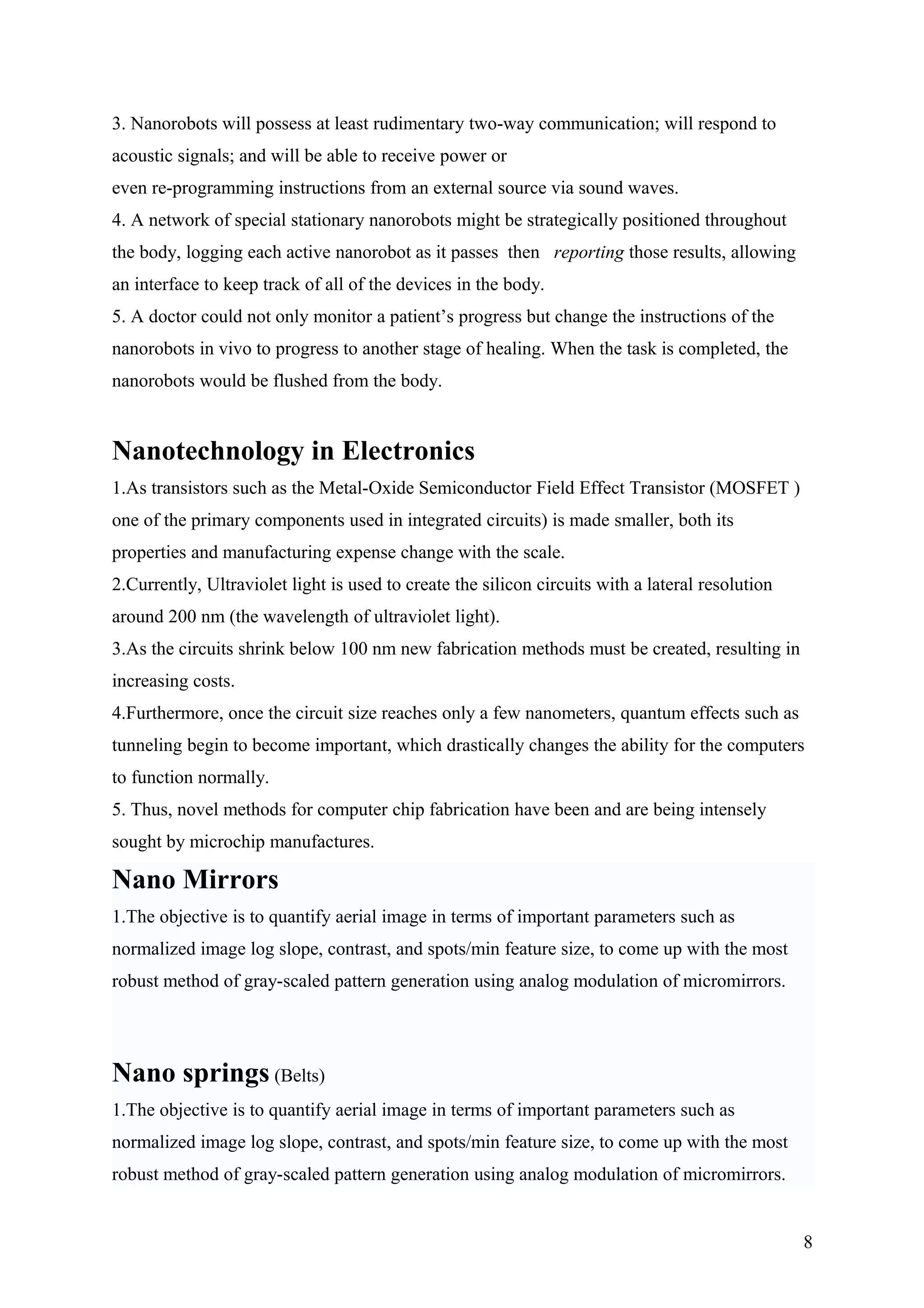 3. Nanorobots will possess at least rudimentary two-way communication; will respond to
acoustic signals; and will be able to receive power or
even re-programming instructions from an external source via sound waves.
4. A network of special stationary nanorobots might be strategically positioned throughout
the body, logging each active nanorobot as it passes then reporting those results, allowing
an interface to keep track of all of the devices in the body.
5. A doctor could not only monitor a patient’s progress but change the instructions of the
nanorobots in vivo to progress to another stage of healing. When the task is completed, the
nanorobots would be flushed from the body.
Nanotechnology in Electronics
1.As transistors such as the Metal-Oxide Semiconductor Field Effect Transistor (MOSFET )
one of the primary components used in integrated circuits) is made smaller, both its
properties and manufacturing expense change with the scale.
2.Currently, Ultraviolet light is used to create the silicon circuits with a lateral resolution
around 200 nm (the wavelength of ultraviolet light).
3.As the circuits shrink below 100 nm new fabrication methods must be created, resulting in
increasing costs.
4.Furthermore, once the circuit size reaches only a few nanometers, quantum effects such as
tunneling begin to become important, which drastically changes the ability for the computers
to function normally.
5. Thus, novel methods for computer chip fabrication have been and are being intensely
sought by microchip manufactures.
Nano Mirrors
1.The objective is to quantify aerial image in terms of important parameters such as
normalized image log slope, contrast, and spots/min feature size, to come up with the most
robust method of gray-scaled pattern generation using analog modulation of micromirrors.
Nano springs (Belts)
1.The objective is to quantify aerial image in terms of important parameters such as
normalized image log slope, contrast, and spots/min feature size, to come up with the most
robust method of gray-scaled pattern generation using analog modulation of micromirrors.
8
 