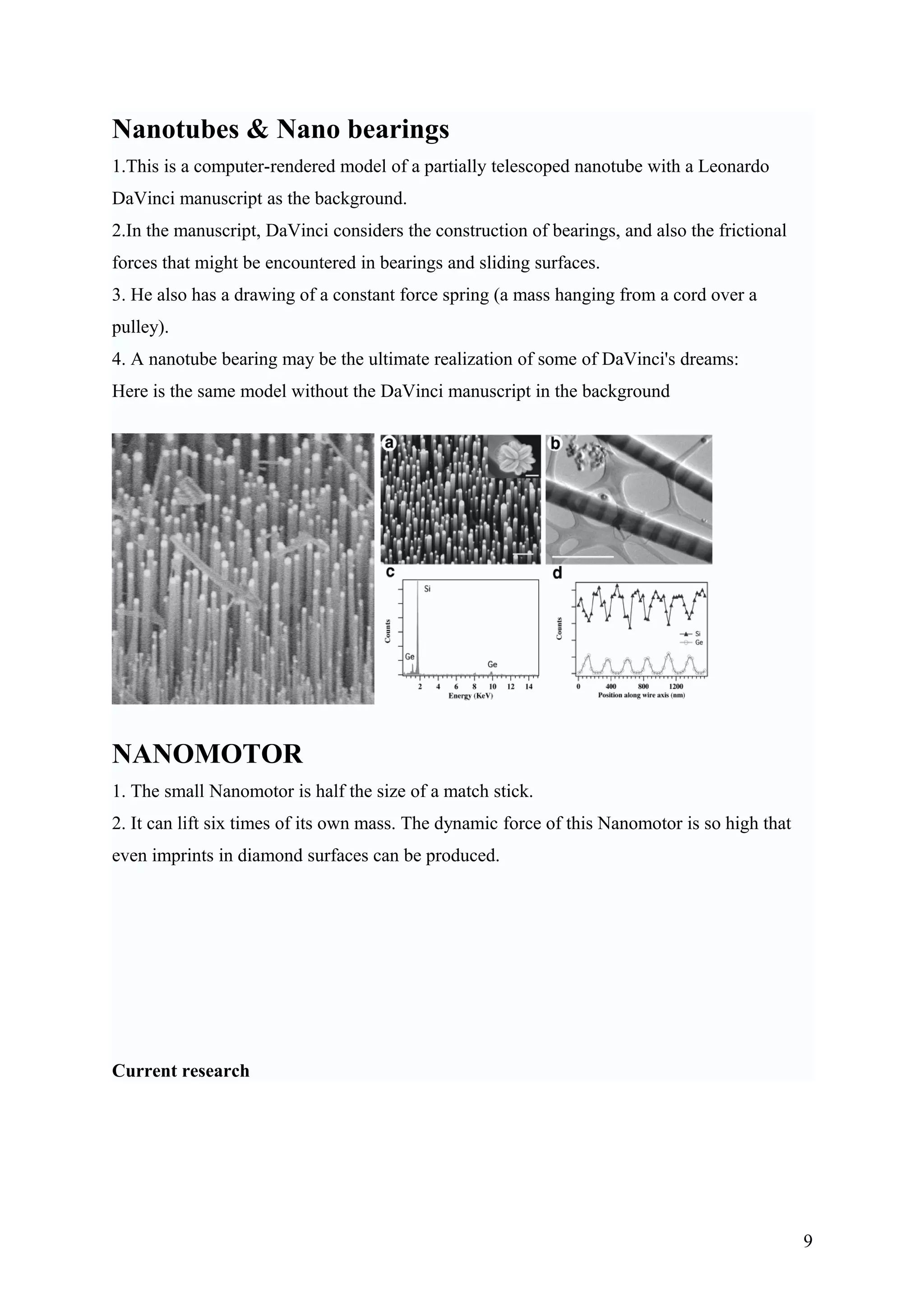 Nanotubes & Nano bearings
1.This is a computer-rendered model of a partially telescoped nanotube with a Leonardo
DaVinci manuscript as the background.
2.In the manuscript, DaVinci considers the construction of bearings, and also the frictional
forces that might be encountered in bearings and sliding surfaces.
3. He also has a drawing of a constant force spring (a mass hanging from a cord over a
pulley).
4. A nanotube bearing may be the ultimate realization of some of DaVinci's dreams:
Here is the same model without the DaVinci manuscript in the background
NANOMOTOR
1. The small Nanomotor is half the size of a match stick.
2. It can lift six times of its own mass. The dynamic force of this Nanomotor is so high that
even imprints in diamond surfaces can be produced.
Current research
9
 