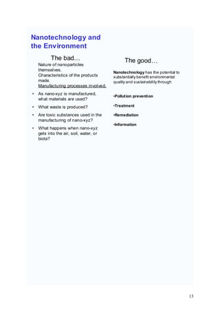 Nanotechnology and
the Environment
Nature of nanoparticles
themselves.
The bad…
• As nano-xyz is manufactured,
what materials are used?
Characteristics of the products
made.
Manufacturing processes involved.
• What waste is produced?
• Are toxic substances used in the
manufacturing of nano-xyz?
• What happens when nano-xyz
gets into the air, soil, water, or
biota?
The good…
Nanotechnology has the potential to
substantially benefit environmental
quality and sustainability through
•Pollution prevention
•Treatment
•Remediation
•Information
13
 