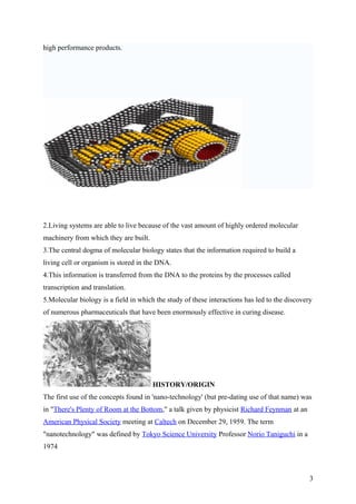 high performance products.
2.Living systems are able to live because of the vast amount of highly ordered molecular
machinery from which they are built.
3.The central dogma of molecular biology states that the information required to build a
living cell or organism is stored in the DNA.
4.This information is transferred from the DNA to the proteins by the processes called
transcription and translation.
5.Molecular biology is a field in which the study of these interactions has led to the discovery
of numerous pharmaceuticals that have been enormously effective in curing disease.
HISTORY/ORIGIN
The first use of the concepts found in 'nano-technology' (but pre-dating use of that name) was
in "There's Plenty of Room at the Bottom," a talk given by physicist Richard Feynman at an
American Physical Society meeting at Caltech on December 29, 1959. The term
"nanotechnology" was defined by Tokyo Science University Professor Norio Taniguchi in a
1974
3
 