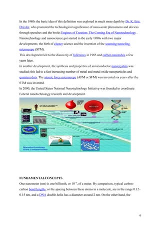 In the 1980s the basic idea of this definition was explored in much more depth by Dr. K. Eric
Drexler, who promoted the technological significance of nano-scale phenomena and devices
through speeches and the books Engines of Creation: The Coming Era of Nanotechnology .
Nanotechnology and nanoscience got started in the early 1980s with two major
developments; the birth of cluster science and the invention of the scanning tunneling
microscope (STM).
This development led to the discovery of fullerenes in 1985 and carbon nanotubes a few
years later.
In another development, the synthesis and properties of semiconductor nanocrystals was
studied; this led to a fast increasing number of metal and metal oxide nanoparticles and
quantum dots. The atomic force microscope (AFM or SFM) was invented six years after the
STM was invented.
In 2000, the United States National Nanotechnology Initiative was founded to coordinate
Federal nanotechnology research and development.
FUNDAMENTALCONCEPTS
One nanometer (nm) is one billionth, or 10−9
, of a meter. By comparison, typical carbon-
carbon bond lengths, or the spacing between these atoms in a molecule, are in the range 0.12–
0.15 nm, and a DNA double-helix has a diameter around 2 nm. On the other hand, the
4
 