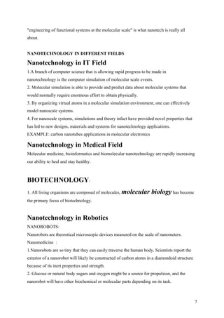 "engineering of functional systems at the molecular scale" is what nanotech is really all
about.
NANOTECHNOLOGY IN DIFFERENT FIELDS
Nanotechnology in IT Field
1.A branch of computer science that is allowing rapid progress to be made in
nanotechnology is the computer simulation of molecular scale events.
2. Molecular simulation is able to provide and predict data about molecular systems that
would normally require enormous effort to obtain physically.
3. By organizing virtual atoms in a molecular simulation environment, one can effectively
model nanoscale systems.
4. For nanoscale systems, simulations and theory infact have provided novel properties that
has led to new designs, materials and systems for nanotechnology applications.
EXAMPLE: carbon nanotubes applications in molecular electronics
Nanotechnology in Medical Field
Molecular medicine, bioinformatics and biomolecular nanotechnology are rapidly increasing
our ability to heal and stay healthy.
BIOTECHNOLOGY:
1. All living organisms are composed of molecules, molecular biology has become
the primary focus of biotechnology.
Nanotechnology in Robotics
NANOROBOTS:
Nanorobots are theoretical microscopic devices measured on the scale of nanometers.
Nanomedicine :
1.Nanorobots are so tiny that they can easily traverse the human body. Scientists report the
exterior of a nanorobot will likely be constructed of carbon atoms in a diamondoid structure
because of its inert properties and strength.
2. Glucose or natural body sugars and oxygen might be a source for propulsion, and the
nanorobot will have other biochemical or molecular parts depending on its task.
7
 