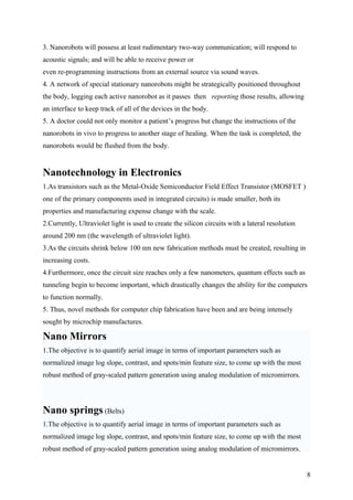 3. Nanorobots will possess at least rudimentary two-way communication; will respond to
acoustic signals; and will be able to receive power or
even re-programming instructions from an external source via sound waves.
4. A network of special stationary nanorobots might be strategically positioned throughout
the body, logging each active nanorobot as it passes then reporting those results, allowing
an interface to keep track of all of the devices in the body.
5. A doctor could not only monitor a patient’s progress but change the instructions of the
nanorobots in vivo to progress to another stage of healing. When the task is completed, the
nanorobots would be flushed from the body.
Nanotechnology in Electronics
1.As transistors such as the Metal-Oxide Semiconductor Field Effect Transistor (MOSFET )
one of the primary components used in integrated circuits) is made smaller, both its
properties and manufacturing expense change with the scale.
2.Currently, Ultraviolet light is used to create the silicon circuits with a lateral resolution
around 200 nm (the wavelength of ultraviolet light).
3.As the circuits shrink below 100 nm new fabrication methods must be created, resulting in
increasing costs.
4.Furthermore, once the circuit size reaches only a few nanometers, quantum effects such as
tunneling begin to become important, which drastically changes the ability for the computers
to function normally.
5. Thus, novel methods for computer chip fabrication have been and are being intensely
sought by microchip manufactures.
Nano Mirrors
1.The objective is to quantify aerial image in terms of important parameters such as
normalized image log slope, contrast, and spots/min feature size, to come up with the most
robust method of gray-scaled pattern generation using analog modulation of micromirrors.
Nano springs (Belts)
1.The objective is to quantify aerial image in terms of important parameters such as
normalized image log slope, contrast, and spots/min feature size, to come up with the most
robust method of gray-scaled pattern generation using analog modulation of micromirrors.
8
 