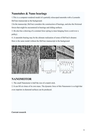 Nanotubes & Nano bearings
1.This is a computer-rendered model of a partially telescoped nanotube with a Leonardo
DaVinci manuscript as the background.
2.In the manuscript, DaVinci considers the construction of bearings, and also the frictional
forces that might be encountered in bearings and sliding surfaces.
3. He also has a drawing of a constant force spring (a mass hanging from a cord over a
pulley).
4. A nanotube bearing may be the ultimate realization of some of DaVinci's dreams:
Here is the same model without the DaVinci manuscript in the background
NANOMOTOR
1. The small Nanomotor is half the size of a match stick.
2. It can lift six times of its own mass. The dynamic force of this Nanomotor is so high that
even imprints in diamond surfaces can be produced.
Current research
9
 