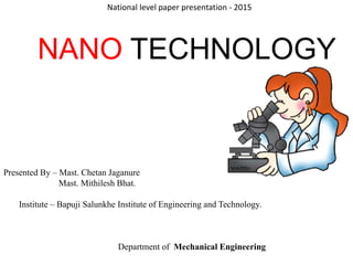 NANO TECHNOLOGY
Presented By – Mast. Chetan Jaganure
Mast. Mithilesh Bhat.
Institute – Bapuji Salunkhe Institute of Engineering and Technology.
Department of Mechanical Engineering
National level paper presentation - 2015
 