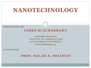 NANOTECHNOLOGY
PRESENT ED B Y
FARES M.ALMAKRAHY
M A S T E R S T U D E N T
F A C U L T Y O F A G R I C U L T U R E
A L E X A N D R I A U N I V E R S I T Y
S E P T E M B E R 20 1 3
S U P E R V I S E R
PROF. SALAH A. SOLIMAN
1
 