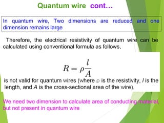 We need two dimension to calculate area of conducting material,
but not present in quantum wire
In quantum wire, Two dimensions are reduced and one
dimension remains large
Therefore, the electrical resistivity of quantum wire can be
calculated using conventional formula as follows,
Quantum wire cont…
 