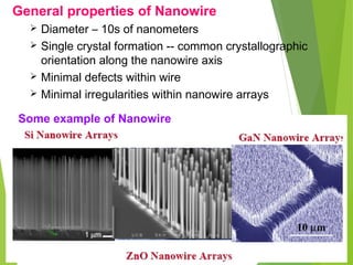 General properties of Nanowire
 Diameter – 10s of nanometers
 Single crystal formation -- common crystallographic
orientation along the nanowire axis
 Minimal defects within wire
 Minimal irregularities within nanowire arrays
Some example of Nanowire
 