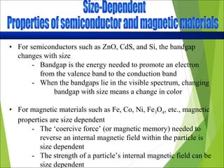 • For semiconductors such as ZnO, CdS, and Si, the bandgap
changes with size
- Bandgap is the energy needed to promote an electron
from the valence band to the conduction band
- When the bandgaps lie in the visible spectrum, changing
bandgap with size means a change in color
• For magnetic materials such as Fe, Co, Ni, Fe3O4, etc., magnetic
properties are size dependent
- The ‘coercive force’ (or magnetic memory) needed to
reverse an internal magnetic field within the particle is
size dependent
- The strength of a particle’s internal magnetic field can be
size dependent
 