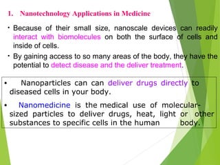 • Because of their small size, nanoscale devices can readily
interact with biomolecules on both the surface of cells and
inside of cells.
• By gaining access to so many areas of the body, they have the
potential to detect disease and the deliver treatment.
1. Nanotechnology Applications in Medicine
• Nanoparticles can can deliver drugs directly to
diseased cells in your body.
• Nanomedicine is the medical use of molecular-
sized particles to deliver drugs, heat, light or other
substances to specific cells in the human body.
 