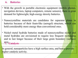 6. Batteries
• With the growth in portable electronic equipment (mobile phones,
navigation devices, laptop computers, remote sensors), there is great
demand for lightweight, high-energy density batteries.
• Nanocrystalline materials are candidates for separator plates in
batteries because of their foam-like (aerogel) structure, which can
hold considerably more energy than conventional ones.
• Nickel–metal hydride batteries made of nanocrystalline nickel and
metal hydrides are envisioned to require less frequent recharging
and to last longer because of their large grain boundary (surface)
area.
7. Catalysts
In general, nanoparticles have a high surface area, and hence provide
higher catalytic activity.
 