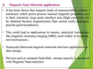8. Magnetic Nano Materials applications
• It has been shown that magnets made of nanocrystalline yttrium–
samarium–cobalt grains possess unusual magnetic properties due
to their extremely large grain interface area (high coercivity can
be obtained because magnetization flips cannot easily propagate
past the grain boundaries).
• This could lead to applications in motors, analytical instruments
like magnetic resonance imaging (MRI), used widely in hospitals,
and microsensors.
• Nanoscale-fabricated magnetic materials also have applications in
data storage.
• Devices such as computer hard disks storage capacity is increased
with Magnetic Nano materials
 