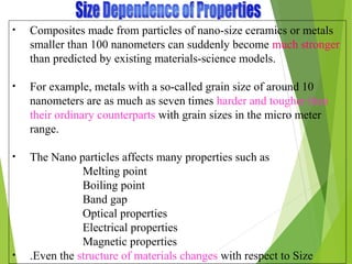 • Composites made from particles of nano-size ceramics or metals
smaller than 100 nanometers can suddenly become much stronger
than predicted by existing materials-science models.
• For example, metals with a so-called grain size of around 10
nanometers are as much as seven times harder and tougher than
their ordinary counterparts with grain sizes in the micro meter
range.
• The Nano particles affects many properties such as
Melting point
Boiling point
Band gap
Optical properties
Electrical properties
Magnetic properties
• .Even the structure of materials changes with respect to Size
 
