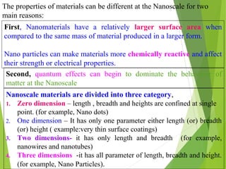 The properties of materials can be different at the Nanoscale for two
main reasons:
First, Nanomaterials have a relatively larger surface area when
compared to the same mass of material produced in a larger form.
Nano particles can make materials more chemically reactive and affect
their strength or electrical properties.
Nanoscale materials are divided into three category,
1. Zero dimension – length , breadth and heights are confined at single
point. (for example, Nano dots)
2. One dimension – It has only one parameter either length (or) breadth
(or) height ( example:very thin surface coatings)
3. Two dimensions- it has only length and breadth (for example,
nanowires and nanotubes)
4. Three dimensions -it has all parameter of length, breadth and height.
(for example, Nano Particles).
Second, quantum effects can begin to dominate the behaviour of
matter at the Nanoscale
 
