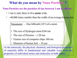 What do you mean by Nano Particles ?
Nano Particles are the particles of size between 1 nm to 100 nm
Nanometer - One billionth (10-9
) of a meter
• The size of Hydrogen atom 0.04 nm
• The size of Proteins ~ 1-20 nm
• Feature size of computer chips 180 nm
• Diameter of human hair ~ 10 µm
At the nanoscale, the physical, chemical, and biological properties
of materials differ in fundamental and valuable ways from the
properties of individual atoms and molecules or bulk matter
• 1 nm is only three to five atoms wide.
• ~40,000 times smaller than the width of an average human hair
 