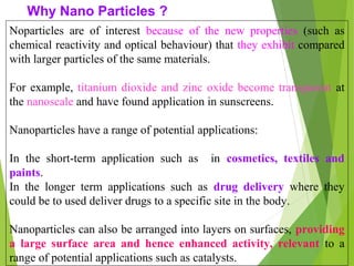 Noparticles are of interest because of the new properties (such as
chemical reactivity and optical behaviour) that they exhibit compared
with larger particles of the same materials.
For example, titanium dioxide and zinc oxide become transparent at
the nanoscale and have found application in sunscreens.
Nanoparticles have a range of potential applications:
In the short-term application such as in cosmetics, textiles and
paints.
In the longer term applications such as drug delivery where they
could be to used deliver drugs to a specific site in the body.
Nanoparticles can also be arranged into layers on surfaces, providing
a large surface area and hence enhanced activity, relevant to a
range of potential applications such as catalysts.
Why Nano Particles ?
 